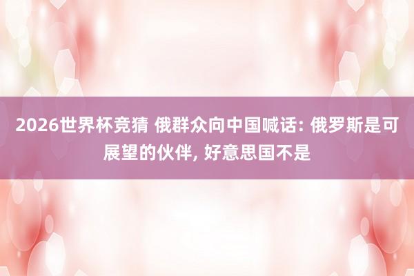 2026世界杯竞猜 俄群众向中国喊话: 俄罗斯是可展望的伙伴, 好意思国不是
