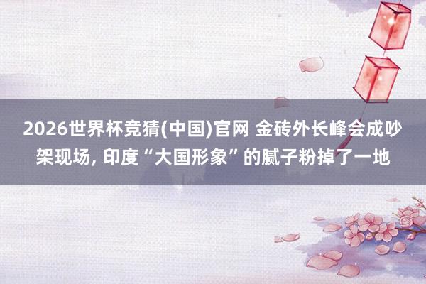 2026世界杯竞猜(中国)官网 金砖外长峰会成吵架现场, 印度“大国形象”的腻子粉掉了一地