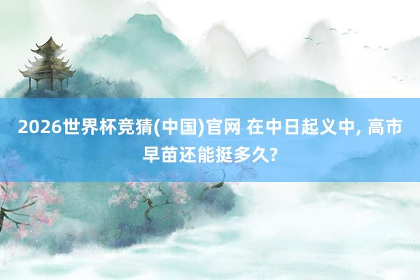2026世界杯竞猜(中国)官网 在中日起义中， 高市早苗还能挺多久?