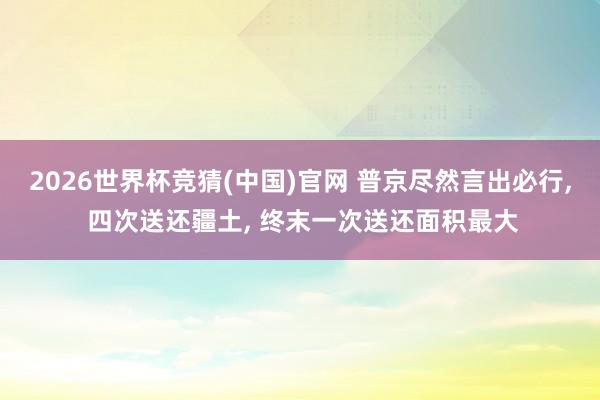 2026世界杯竞猜(中国)官网 普京尽然言出必行, 四次送还疆土, 终末一次送还面积最大