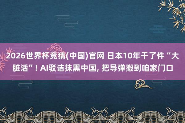 2026世界杯竞猜(中国)官网 日本10年干了件“大脏活”! AI驳诘抹黑中国， 把导弹搬到咱家门口
