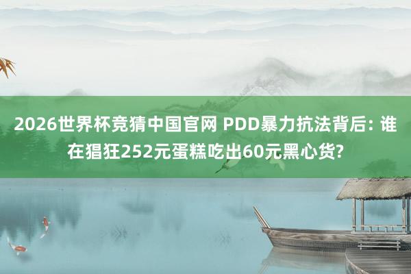 2026世界杯竞猜中国官网 PDD暴力抗法背后: 谁在猖狂252元蛋糕吃出60元黑心货?