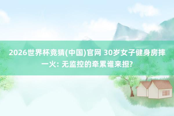 2026世界杯竞猜(中国)官网 30岁女子健身房摔一火: 无监控的牵累谁来担?