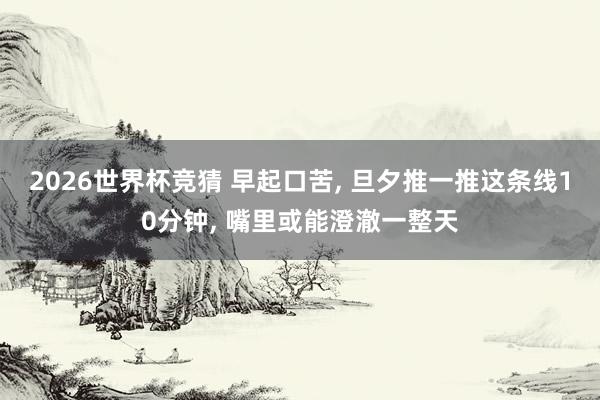 2026世界杯竞猜 早起口苦, 旦夕推一推这条线10分钟, 嘴里或能澄澈一整天