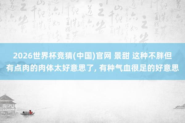 2026世界杯竞猜(中国)官网 景甜 这种不胖但有点肉的肉体太好意思了，<a href=