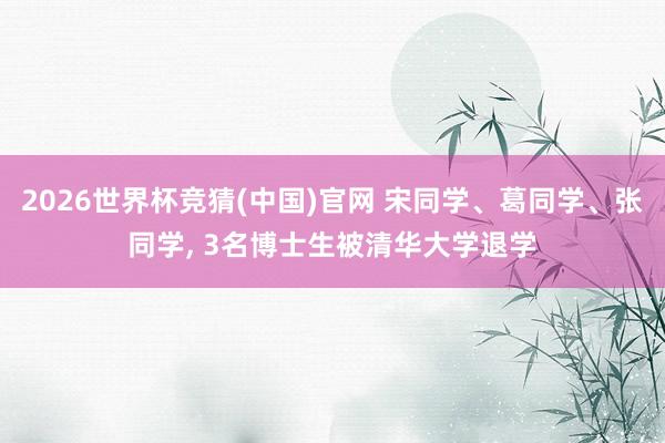 2026世界杯竞猜(中国)官网 宋同学、葛同学、张同学, 3名博士生被清华大学退学