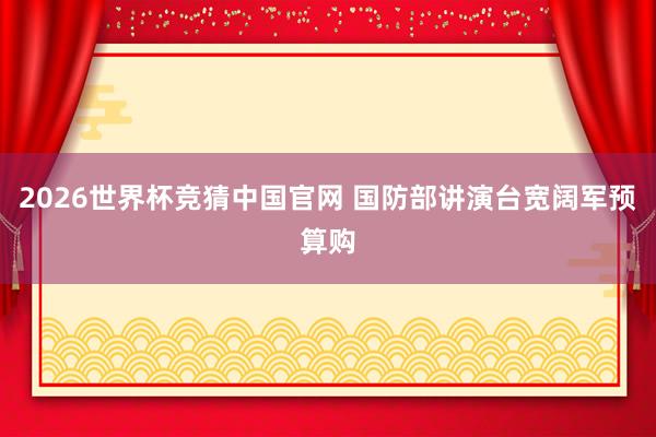 2026世界杯竞猜中国官网 国防部讲演台宽阔军预算购