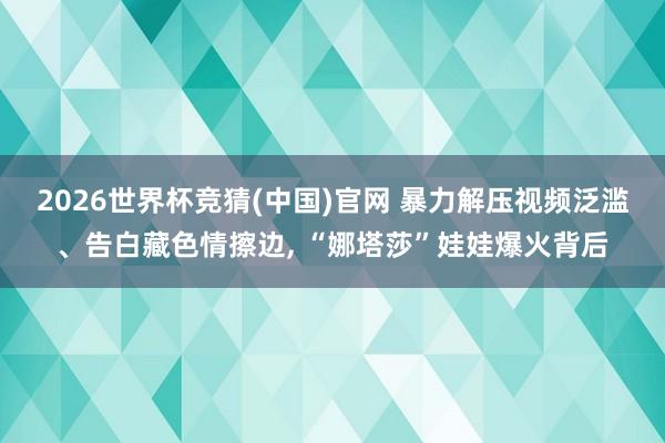2026世界杯竞猜(中国)官网 暴力解压视频泛滥、告白藏色情擦边， “娜塔莎”娃娃爆火背后