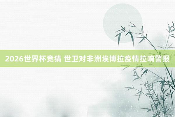 2026世界杯竞猜 世卫对非洲埃博拉疫情拉响警报