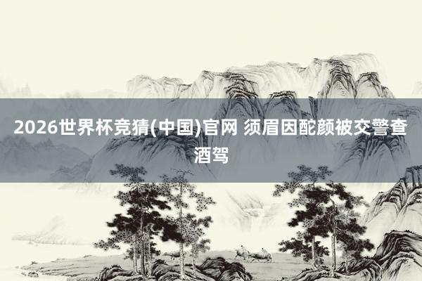 2026世界杯竞猜(中国)官网 须眉因酡颜被交警查酒驾