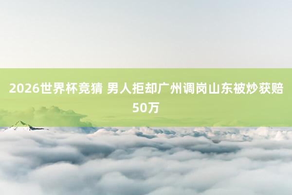 2026世界杯竞猜 男人拒却广州调岗山东被炒获赔50万