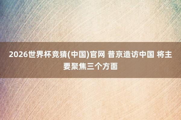2026世界杯竞猜(中国)官网 普京造访中国 将主要聚焦三个方面