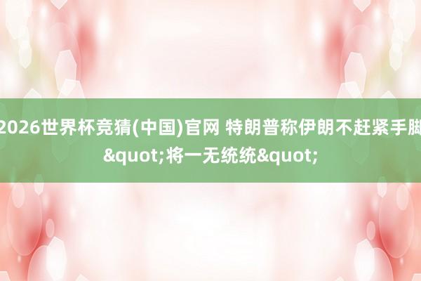 2026世界杯竞猜(中国)官网 特朗普称伊朗不赶紧手脚"将一无统统"