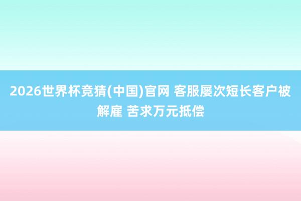 2026世界杯竞猜(中国)官网 客服屡次短长客户被解雇 苦求万元抵偿
