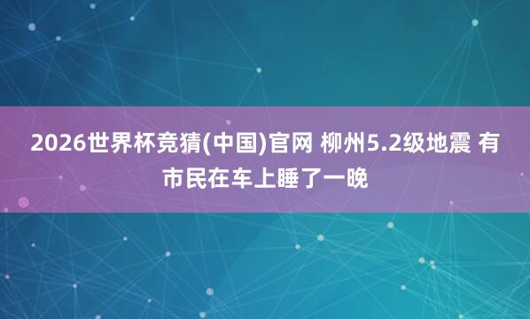 2026世界杯竞猜(中国)官网 柳州5.2级地震 有市民在车上睡了一晚
