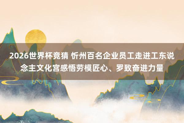 2026世界杯竞猜 忻州百名企业员工走进工东说念主文化宫感悟劳模匠心、罗致奋进力量