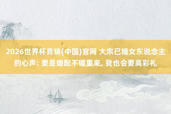 2026世界杯竞猜(中国)官网 大宗已婚女东说念主的心声: 要是婚配不错重来, 我也会要高彩礼