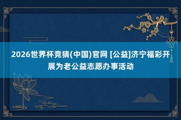 2026世界杯竞猜(中国)官网 [公益]济宁福彩开展为老公益志愿办事活动