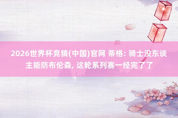 2026世界杯竞猜(中国)官网 蒂格: 骑士没东谈主能防布伦森, 这轮系列赛一经完了了