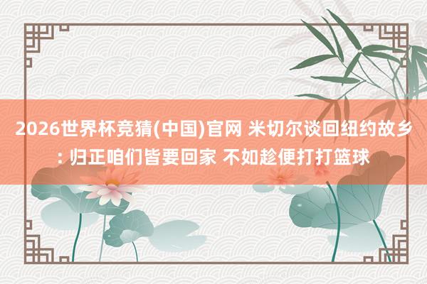 2026世界杯竞猜(中国)官网 米切尔谈回纽约故乡: 归正咱们皆要回家 不如趁便打打篮球