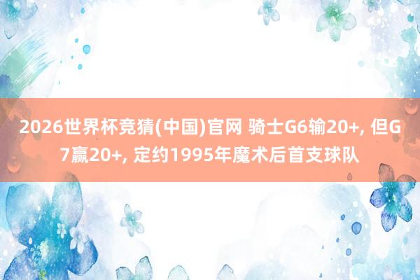 2026世界杯竞猜(中国)官网 骑士G6输20+， 但G7赢20+， 定约1995年魔术后首支球队