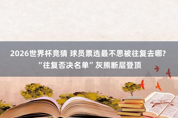 2026世界杯竞猜 球员票选最不思被往复去哪? “往复否决名单”灰熊断层登顶
