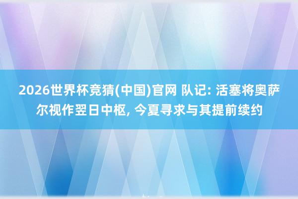 2026世界杯竞猜(中国)官网 队记: 活塞将奥萨尔视作翌日中枢, 今夏寻求与其提前续约