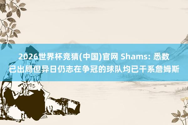 2026世界杯竞猜(中国)官网 Shams: 悉数已出局但异日仍志在争冠的球队均已干系詹姆斯