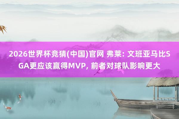 2026世界杯竞猜(中国)官网 弗莱: 文班亚马比SGA更应该赢得MVP, 前者对球队影响更大