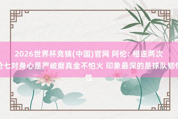 2026世界杯竞猜(中国)官网 阿伦: 相连两次抢七对身心是严峻磨真金不怕火 印象最深的是球队韧性
