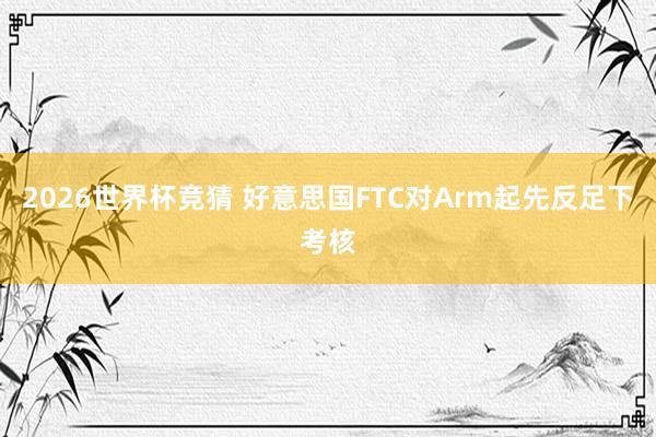 2026世界杯竞猜 好意思国FTC对Arm起先反足下考核