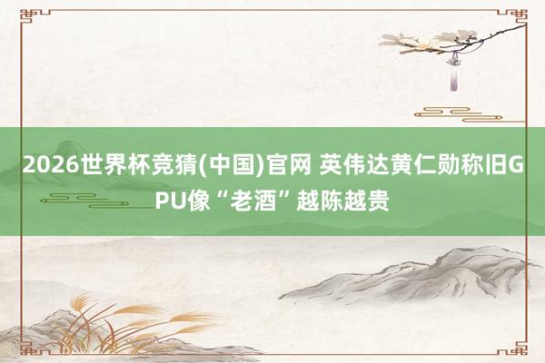 2026世界杯竞猜(中国)官网 英伟达黄仁勋称旧GPU像“老酒”越陈越贵
