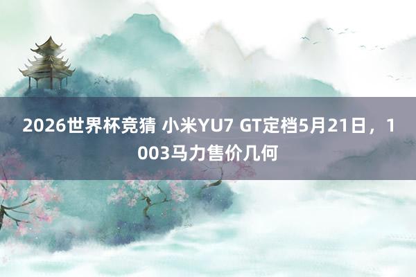2026世界杯竞猜 小米YU7 GT定档5月21日，1003马力售价几何