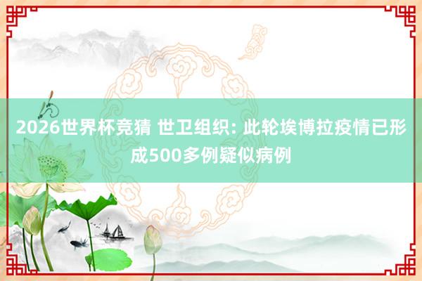 2026世界杯竞猜 世卫组织: 此轮埃博拉疫情已形成500多例疑似病例