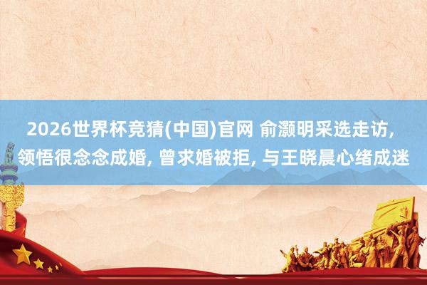 2026世界杯竞猜(中国)官网 俞灏明采选走访, 领悟很念念成婚, 曾求婚被拒, 与王晓晨心绪成迷