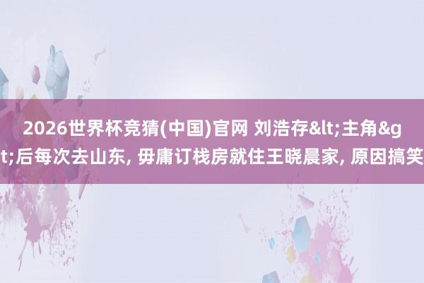 2026世界杯竞猜(中国)官网 刘浩存<主角>后每次去山东, 毋庸订栈房就住王晓晨家, 原因搞笑