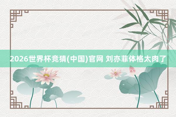 2026世界杯竞猜(中国)官网 刘亦菲体格太肉了