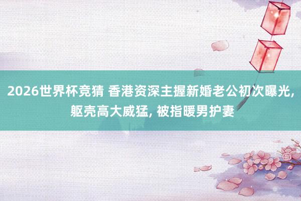 2026世界杯竞猜 香港资深主握新婚老公初次曝光, 躯壳高大威猛, 被指暖男护妻