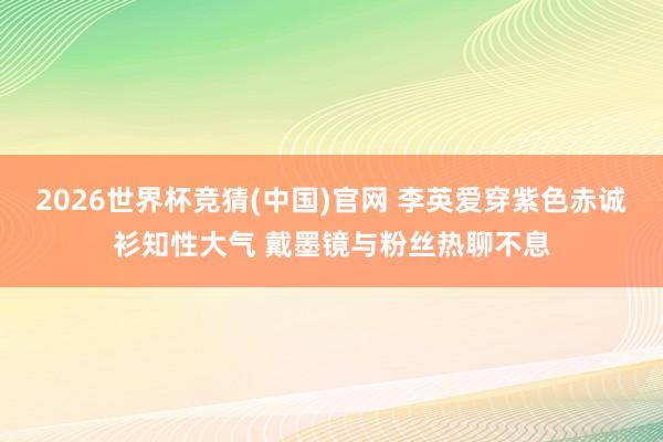 2026世界杯竞猜(中国)官网 李英爱穿紫色赤诚衫知性大气 戴墨镜与粉丝热聊不息