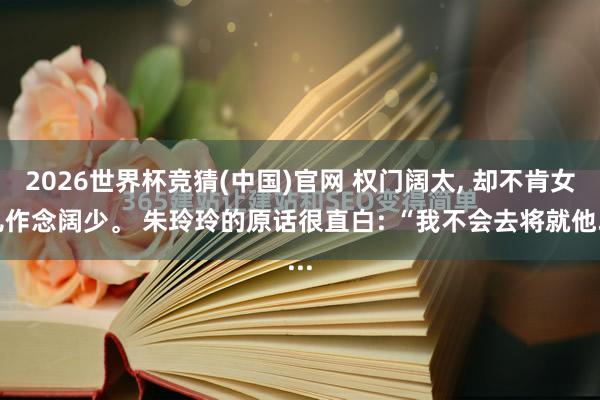 2026世界杯竞猜(中国)官网 权门阔太, 却不肯女儿作念阔少。 朱玲玲的原话很直白: “我不会去将就他...