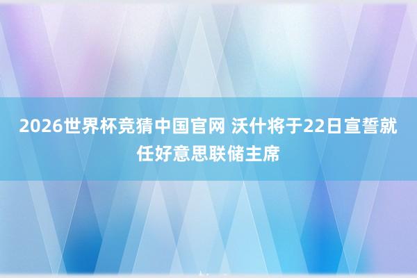 2026世界杯竞猜中国官网 沃什将于22日宣誓就任好意思联储主席