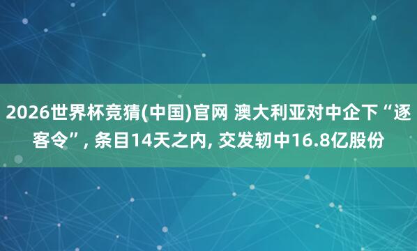 2026世界杯竞猜(中国)官网 澳大利亚对中企下“逐客令”, 条目14天之内, 交发轫中16.8亿股份