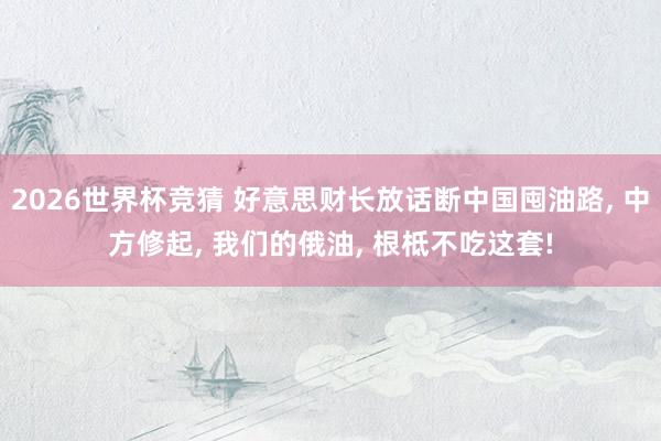 2026世界杯竞猜 好意思财长放话断中国囤油路， 中方修起， 我们的俄油， 根柢不吃这套!