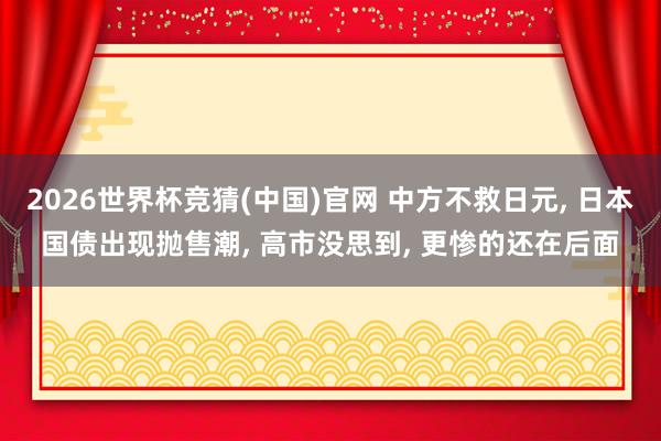 2026世界杯竞猜(中国)官网 中方不救日元, 日本国债出现抛售潮, 高市没思到, 更惨的还在后面