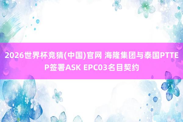 2026世界杯竞猜(中国)官网 海隆集团与泰国PTTEP签署ASK EPC03名目契约