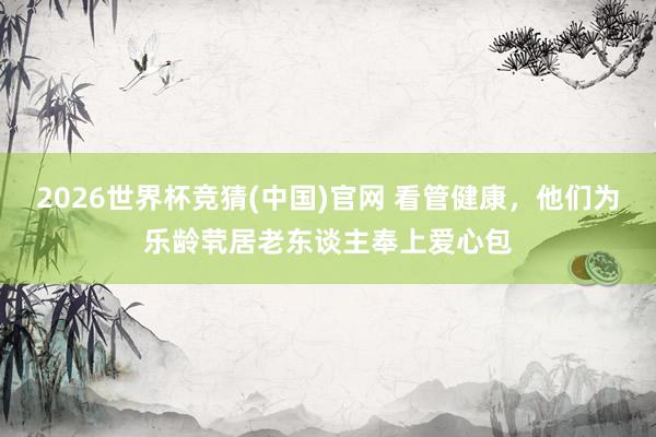 2026世界杯竞猜(中国)官网 看管健康,他们为乐龄茕居老东谈主奉上爱心包