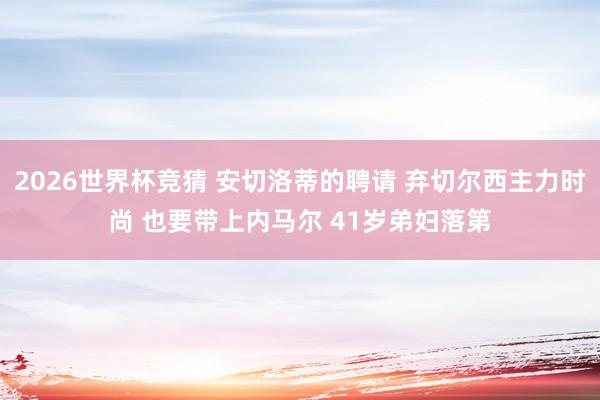 2026世界杯竞猜 安切洛蒂的聘请 弃切尔西主力时尚 也要带上内马尔 41岁弟妇落第