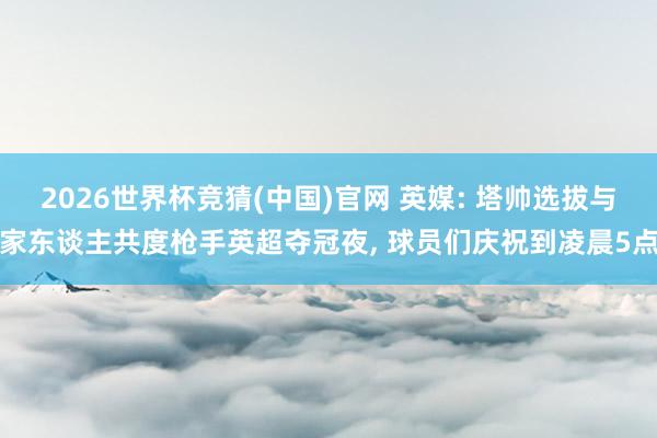 2026世界杯竞猜(中国)官网 英媒: 塔帅选拔与家东谈主共度枪手英超夺冠夜, 球员们庆祝到凌晨5点