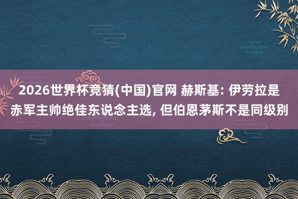 2026世界杯竞猜(中国)官网 赫斯基: 伊劳拉是赤军主帅绝佳东说念主选, 但伯恩茅斯不是同级别
