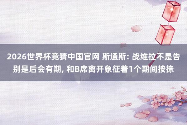 2026世界杯竞猜中国官网 斯通斯: 战维拉不是告别是后会有期, 和B席离开象征着1个期间按捺